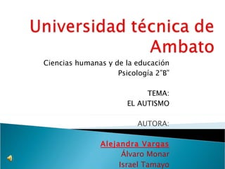 Ciencias humanas y de la educación Psicología 2”B” TEMA: EL AUTISMO AUTORA: Alejandra Vargas Álvaro Monar Israel Tamayo 
