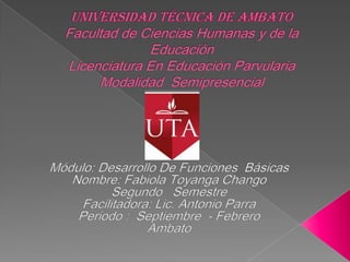 Universidad Técnica de AmbatoFacultad de Ciencias Humanas y de la EducaciónLicenciatura En Educación Parvularia Modalidad  Semipresencial Módulo: Desarrollo De Funciones  Básicas Nombre: Fabiola Toyanga Chango Segundo   Semestre Facilitadora: Lic. Antonio Parra Periodo :  Septiembre  - Febrero Ambato 