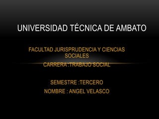 UNIVERSIDAD TÉCNICA DE AMBATO

  FACULTAD JURISPRUDENCIA Y CIENCIAS
               SOCIALES
       CARRERA :TRABAJO SOCIAL


         SEMESTRE :TERCERO
       NOMBRE : ANGEL VELASCO
 