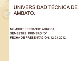 UNIVERSIDAD TÉCNICA DE
  AMBATO.


NOMBRE: FERNANDO ARROBA.
SEMESTRE: PRIMERO “D”.
FECHA DE PRESENTACION: 12-01-2012.
 
