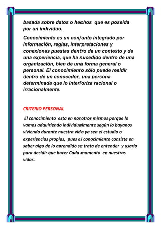 basada sobre datos o hechos que es poseída
por un individuo.
Conocimiento es un conjunto integrado por
información, reglas, interpretaciones y
conexiones puestas dentro de un contexto y de
una experiencia, que ha sucedido dentro de una
organización, bien de una forma general o
personal. El conocimiento sólo puede residir
dentro de un conocedor, una persona
determinada que lo interioriza racional o
irracionalmente.


CRITERIO PERSONAL
 El conocimiento esta en nosotros mismos porque lo
vamos adquiriendo individualmente según lo bayanos
viviendo durante nuestra vida ya sea el estudio o
experiencias propias, pues el conocimiento consiste en
saber algo de lo aprendido se trata de entender y usarlo
para decidir que hacer Cada momento en nuestras
vidas.
 