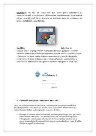 Gnumeric es una hoja de cálculo libre que forma parte del entorno de
   escritorio GNOME. Su intención es convertirse en una alternativa a otras hojas de
   cálculo como Microsoft Excel. Gnumeric se distribuye según las condiciones de
   la Licencia Pública General de GNU.




   StarOffice                                               Calc (Hoja de
   Cálculo): Calc es un programa con muchas características que puede convertir
   aburridos números en información importante. Cálcula, analiza y comunica rápida
   y fácilmente tus datos. Usa las funciones avanzadas de la hoja de cálculo y las
   herramientas de toma de decisión para realizar sofisticados análisis. Utiliza la
   funcionalidad de traficación para generar impresionantes gráficos en 2D y 3D.




   4. Explicar las ventajas de Excel 2010 vs. Excel 2007.

Excel 2010 ofrece nuevas características y herramientas eficaces para ayudarle a
descubrir patrones o tendencias que pueden llevar a decisiones más informadas y
mejorar la capacidad de analizar grandes conjuntos de datos.

       Obtenga un resumen visual de los datos mediante pequeños gráficos que caben
       dentro de una celda junto a los datos del texto con los nuevos minigráficos.
       Filtre grandes cantidades de información de forma rápida e intuitiva con la
       nueva funcionalidad Segmentación de datos y mejore el análisis visual de tablas
       dinámicas y gráficos dinámicos.
 
