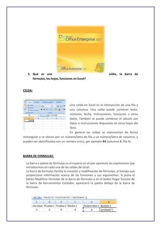 5. Qué es una                                                 celda, la barra de
      fórmulas, las hojas, funciones en Excel?


CELDA:



                                  Una celda en Excel es la intersección de una fila y
                                  una columna. Una celda puede contener texto,
                                  números, fecha, instrucciones, funciones u otros
                                  datos. También se puede combinar el cálculo con
                                  datos o instrucciones dispuestas en otras hojas del
                                  libro.
                                  En general las celdas se representan de forma
rectangular y se ubican por un número/letra de fila y un número/letra de columna, y
pueden ser identificadas con un nombre único, por ejemplo B4 (columna B, fila 4).



BARRA DE FORMULAS:

  La barra o paleta de fórmulas es el espacio en el que aparecen las expresiones que
  introducimos en cada una de las celdas de Excel.
  La barra de formulas facilita la creación y modificación de fórmulas, al tiempo que
  proporciona información acerca de las funciones y sus argumentos. Si pulsa el
  botón Modificar fórmulas de la barra de fórmulas o en el botón Pegar función de
  la barra de herramientas Estándar, aparecerá la paleta debajo de la barra de
  fórmulas.
 