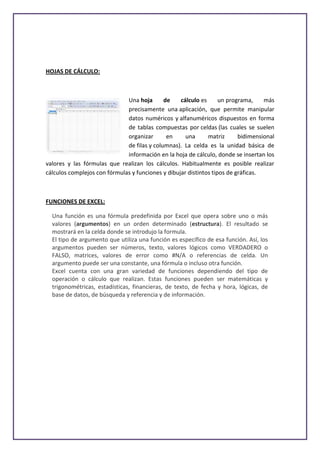 HOJAS DE CÁLCULO:



                              Una hoja       de    cálculo es      un programa,    más
                              precisamente una aplicación, que permite manipular
                              datos numéricos y alfanuméricos dispuestos en forma
                              de tablas compuestas por celdas (las cuales se suelen
                              organizar       en     una      matriz      bidimensional
                              de filas y columnas). La celda es la unidad básica de
                              información en la hoja de cálculo, donde se insertan los
valores y las fórmulas que realizan los cálculos. Habitualmente es posible realizar
cálculos complejos con fórmulas y funciones y dibujar distintos tipos de gráficas.



FUNCIONES DE EXCEL:

  Una función es una fórmula predefinida por Excel que opera sobre uno o más
  valores (argumentos) en un orden determinado (estructura). El resultado se
  mostrará en la celda donde se introdujo la formula.
  El tipo de argumento que utiliza una función es específico de esa función. Así, los
  argumentos pueden ser números, texto, valores lógicos como VERDADERO o
  FALSO, matrices, valores de error como #N/A o referencias de celda. Un
  argumento puede ser una constante, una fórmula o incluso otra función.
  Excel cuenta con una gran variedad de funciones dependiendo del tipo de
  operación o cálculo que realizan. Estas funciones pueden ser matemáticas y
  trigonométricas, estadísticas, financieras, de texto, de fecha y hora, lógicas, de
  base de datos, de búsqueda y referencia y de información.
 