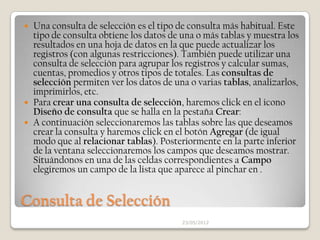  Una consulta de selección es el tipo de consulta más habitual. Este
  tipo de consulta obtiene los datos de una o más tablas y muestra los
  resultados en una hoja de datos en la que puede actualizar los
  registros (con algunas restricciones). También puede utilizar una
  consulta de selección para agrupar los registros y calcular sumas,
  cuentas, promedios y otros tipos de totales. Las consultas de
  selección permiten ver los datos de una o varias tablas, analizarlos,
  imprimirlos, etc.
 Para crear una consulta de selección, haremos click en el icono
  Diseño de consulta que se halla en la pestaña Crear:
 A continuación seleccionaremos las tablas sobre las que deseamos
  crear la consulta y haremos click en el botón Agregar (de igual
  modo que al relacionar tablas). Posteriormente en la parte inferior
  de la ventana seleccionaremos los campos que deseamos mostrar.
  Situándonos en una de las celdas correspondientes a Campo
  elegiremos un campo de la lista que aparece al pinchar en .


Consulta de Selección
                                        23/05/2012
 