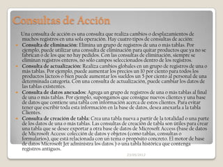 Consultas de Acción
    Una consulta de acción es una consulta que realiza cambios o desplazamientos de
    muchos registros en una sola operación. Hay cuatro tipos de consultas de acción:
   Consulta de eliminación: Elimina un grupo de registros de una o más tablas. Por
    ejemplo, puede utilizar una consulta de eliminación para quitar productos que ya no se
    fabrican o de los que no hay pedidos. Con las consultas de eliminación, siempre se
    eliminan registros enteros, no sólo campos seleccionados dentro de los registros.
   Consulta de actualización: Realiza cambios globales en un grupo de registros de una o
    más tablas. Por ejemplo, puede aumentar los precios un 10 por ciento para todos los
    productos lácteos o bien puede aumentar los sueldos un 5 por ciento al personal de una
    determinada categoría. Con una consulta de actualización, puede cambiar los datos de
    las tablas existentes.
   Consulta de datos anexados: Agrega un grupo de registros de una o más tablas al final
    de una o más tablas. Por ejemplo, supongamos que consigue nuevos clientes y una base
    de datos que contiene una tabla con información acerca de estos clientes. Para evitar
    tener que escribir toda esta información en la base de datos, desea anexarla a la tabla
    Clientes.
   Consulta de creación de tabla: Crea una tabla nueva a partir de la totalidad o una parte
    de los datos de una o más tablas. Las consultas de creación de tabla son útiles para crear
    una tabla que se desee exportar a otra base de datos de Microsoft Access (base de datos
    de Microsoft Access: colección de datos y objetos (como tablas, consultas o
    formularios), que está relacionada con un tema o propósito concreto. El motor de base
    de datos Microsoft Jet administra los datos.) o una tabla histórica que contenga
    registros antiguos.
                                                      23/05/2012
 