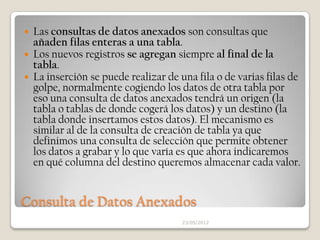  Las consultas de datos anexados son consultas que
  añaden filas enteras a una tabla.
 Los nuevos registros se agregan siempre al final de la
  tabla.
 La inserción se puede realizar de una fila o de varias filas de
  golpe, normalmente cogiendo los datos de otra tabla por
  eso una consulta de datos anexados tendrá un origen (la
  tabla o tablas de donde cogerá los datos) y un destino (la
  tabla donde insertamos estos datos). El mecanismo es
  similar al de la consulta de creación de tabla ya que
  definimos una consulta de selección que permite obtener
  los datos a grabar y lo que varía es que ahora indicaremos
  en qué columna del destino queremos almacenar cada valor.


Consulta de Datos Anexados
                                     23/05/2012
 