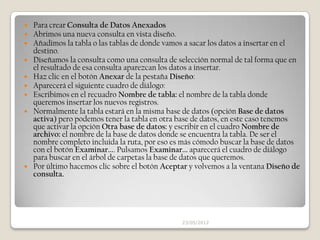    Para crear Consulta de Datos Anexados
   Abrimos una nueva consulta en vista diseño.
   Añadimos la tabla o las tablas de donde vamos a sacar los datos a insertar en el
    destino.
   Diseñamos la consulta como una consulta de selección normal de tal forma que en
    el resultado de esa consulta aparezcan los datos a insertar.
   Haz clic en el botón Anexar de la pestaña Diseño:
   Aparecerá el siguiente cuadro de diálogo:
   Escribimos en el recuadro Nombre de tabla: el nombre de la tabla donde
    queremos insertar los nuevos registros.
   Normalmente la tabla estará en la misma base de datos (opción Base de datos
    activa) pero podemos tener la tabla en otra base de datos, en este caso tenemos
    que activar la opción Otra base de datos: y escribir en el cuadro Nombre de
    archivo: el nombre de la base de datos donde se encuentra la tabla. De ser el
    nombre completo incluida la ruta, por eso es más cómodo buscar la base de datos
    con el botón Examinar.... Pulsamos Examinar... aparecerá el cuadro de diálogo
    para buscar en el árbol de carpetas la base de datos que queremos.
   Por último hacemos clic sobre el botón Aceptar y volvemos a la ventana Diseño de
    consulta.




                                                23/05/2012
 