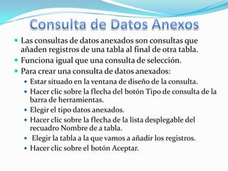  Las consultas de datos anexados son consultas que
  añaden registros de una tabla al final de otra tabla.
 Funciona igual que una consulta de selección.
 Para crear una consulta de datos anexados:
   Estar situado en la ventana de diseño de la consulta.
   Hacer clic sobre la flecha del botón Tipo de consulta de la
      barra de herramientas.
     Elegir el tipo datos anexados.
     Hacer clic sobre la flecha de la lista desplegable del
      recuadro Nombre de a tabla.
      Elegir la tabla a la que vamos a añadir los registros.
     Hacer clic sobre el botón Aceptar.
 