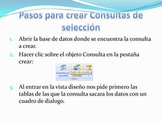 1. Abrir la base de datos donde se encuentra la consulta
   a crear.
2. Hacer clic sobre el objeto Consulta en la pestaña
   crear:



3. Al entrar en la vista diseño nos pide primero las
     tablas de las que la consulta sacara los datos con un
     cuadro de dialogo.
 