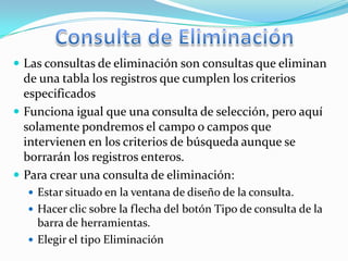  Las consultas de eliminación son consultas que eliminan
  de una tabla los registros que cumplen los criterios
  especificados
 Funciona igual que una consulta de selección, pero aquí
  solamente pondremos el campo o campos que
  intervienen en los criterios de búsqueda aunque se
  borrarán los registros enteros.
 Para crear una consulta de eliminación:
   Estar situado en la ventana de diseño de la consulta.
   Hacer clic sobre la flecha del botón Tipo de consulta de la
    barra de herramientas.
   Elegir el tipo Eliminación
 