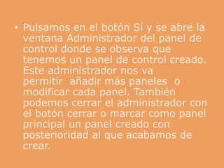 • Pulsamos en el botón Sí y se abre la
  ventana Administrador del panel de
  control donde se observa que
  tenemos un panel de control creado.
  Este administrador nos va
  permitir añadir más paneles o
  modificar cada panel. También
  podemos cerrar el administrador con
  el botón cerrar o marcar como panel
  principal un panel creado con
  posterioridad al que acabamos de
  crear.
 