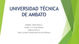 UNIVERSIDAD TÉCNICA
DE AMBATO
NOMBRE: JORGE ESPIN G.
CURSO: 2”A” ELECTRÓNICA
MÓDULO:NTICS 2
TEMA: ÚLTIMAS TECNOLOGÍAS EN ELECTRÓNICA

 