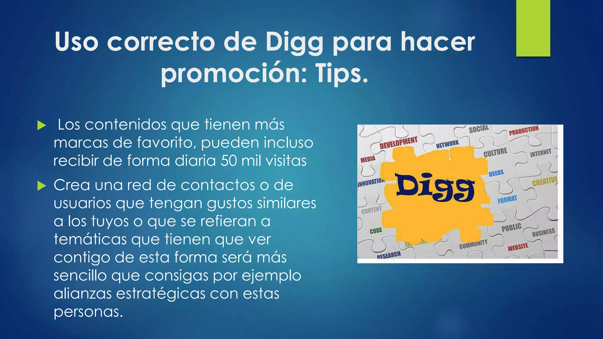 Uso correcto de Digg para hacer
promoción: Tips.
 Los contenidos que tienen más
marcas de favorito, pueden incluso
recibir de forma diaria 50 mil visitas
 Crea una red de contactos o de
usuarios que tengan gustos similares
a los tuyos o que se refieran a
temáticas que tienen que ver
contigo de esta forma será más
sencillo que consigas por ejemplo
alianzas estratégicas con estas
personas.
 