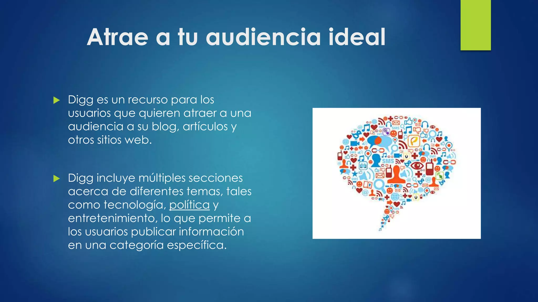 Atrae a tu audiencia ideal
 Digg es un recurso para los
usuarios que quieren atraer a una
audiencia a su blog, artículos y
otros sitios web.
 Digg incluye múltiples secciones
acerca de diferentes temas, tales
como tecnología, política y
entretenimiento, lo que permite a
los usuarios publicar información
en una categoría específica.
 