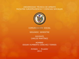 UNIVERSIDAD TÉCNICA DE AMBATO
FACULTAD JURISPRUDENCIA Y CIENCIAS SOCIALES
COMUNICACIÓN SOCIAL
SEGUNDO SEMESTRE
DOCENTE
CARLOS MARTÍNEZ
NOMBRE
EDGAR HUMBERTO SÁNCHEZ TORRES
Ambato - Ecuador
2014
 