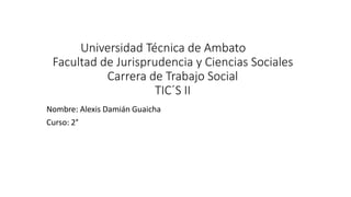 Universidad Técnica de Ambato
Facultad de Jurisprudencia y Ciencias Sociales
Carrera de Trabajo Social
TIC´S II
Nombre: Alexis Damián Guaicha
Curso: 2°
 