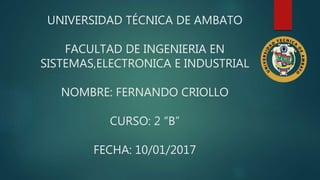 UNIVERSIDAD TÉCNICA DE AMBATO
FACULTAD DE INGENIERIA EN
SISTEMAS,ELECTRONICA E INDUSTRIAL
NOMBRE: FERNANDO CRIOLLO
CURSO: 2 “B”
FECHA: 10/01/2017
 