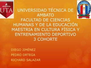 UNIVERSIDAD TÉCNICA DE
AMBATO
FACULTAD DE CIENCIAS
HUMANAS Y DE LA EDUCACIÓN
MAESTRIA EN CULTURA FÍSICA Y
ENTRENAMIENTO DEPORTIVO
3 COHORTE
DIEGO JIMÉNEZ
PEDRO ORTEGA
RICHARD SALAZAR
 