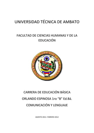 UNIVERSIDAD TÉCNICA DE AMBATO


FACULTAD DE CIENCIAS HUMANAS Y DE LA
             EDUCACIÓN




    CARRERA DE EDUCACIÓN BÁSICA
   ORLANDO ESPINOSA 1ro “B” Ed.Bá.
     COMUNICACIÓN Y LENGUAJE


           AGOSTO 2011- FEBRERO 2012
 