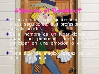 ¿Que es el Teatro?
Es un arte noble que tiene sus iniciados
y sus seguidores, sus profesionales y
sus aficionados.
Es el nombre de un lugar donde se
reúne las personas, donde hacen
participar en una emoción o en una
idea.
Tiene algo de mágico, capaz de dar
miedo o subyugar.

 