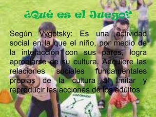 ¿Qué es el Juego?
Según Vygotsky: Es una actividad
social en la que el niño, por medio de
la interacción con sus pares, logra
apropiarse de su cultura. Adquiere las
relaciones sociales fundamentales
propias de la cultura al imitar y
reproducir las acciones de los adultos.

 