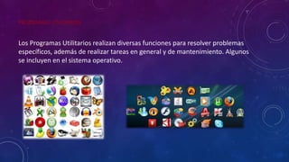 PROGRAMAS UTILITARIOS
Los Programas Utilitarios realizan diversas funciones para resolver problemas
específicos, además de realizar tareas en general y de mantenimiento. Algunos
se incluyen en el sistema operativo.
 