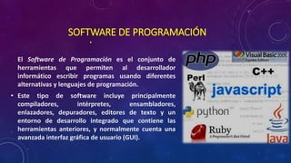 SOFTWARE DE PROGRAMACIÓN
•
El Software de Programación es el conjunto de
herramientas que permiten al desarrollador
informático escribir programas usando diferentes
alternativas y lenguajes de programación.
• Este tipo de software incluye principalmente
compiladores, intérpretes, ensambladores,
enlazadores, depuradores, editores de texto y un
entorno de desarrollo integrado que contiene las
herramientas anteriores, y normalmente cuenta una
avanzada interfaz gráfica de usuario (GUI).
 