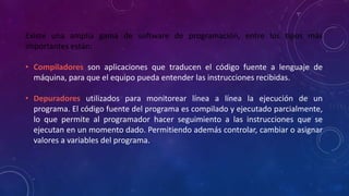 Existe una amplia gama de software de programación, entre los tipos más
importantes están:
• Compiladores son aplicaciones que traducen el código fuente a lenguaje de
máquina, para que el equipo pueda entender las instrucciones recibidas.
• Depuradores utilizados para monitorear línea a línea la ejecución de un
programa. El código fuente del programa es compilado y ejecutado parcialmente,
lo que permite al programador hacer seguimiento a las instrucciones que se
ejecutan en un momento dado. Permitiendo además controlar, cambiar o asignar
valores a variables del programa.
 