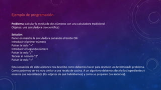 Ejemplo de programación
Problema: calcular la media de dos números con una calculadora tradicional
Objetos: una calculadora (no científica)
Solución:
Poner en marcha la calculadora pulsando el botón ON
Introducir el primer número
Pulsar la tecla "+"
Introducir el segundo número
Pulsar la tecla "/"
Teclear el número "2"
Pulsar la tecla "=“
Esta secuencia de siete acciones nos describe como debemos hacer para resolver un determinado problema.
Como podemos ver es muy similar a una receta de cocina. A un algoritmo debemos decirle los ingredientes y
enseres que necesitamos (los objetos de qué hablábamos) y como se preparan (las acciones).
 