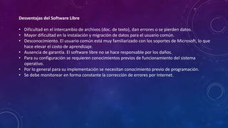 Desventajas del Software Libre
• Dificultad en el intercambio de archivos (doc. de texto), dan errores o se pierden datos.
• Mayor dificultad en la instalación y migración de datos para el usuario común.
• Desconocimiento. El usuario común está muy familiarizado con los soportes de Microsoft, lo que
hace elevar el costo de aprendizaje.
• Ausencia de garantía. El software libre no se hace responsable por los daños.
• Para su configuración se requieren conocimientos previos de funcionamiento del sistema
operativo.
• Por lo general para su implementación se necesitan conocimiento previo de programación.
• Se debe monitorear en forma constante la corrección de errores por Internet.
 