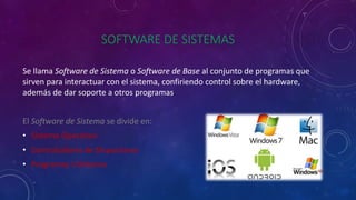 SOFTWARE DE SISTEMAS
Se llama Software de Sistema o Software de Base al conjunto de programas que
sirven para interactuar con el sistema, confiriendo control sobre el hardware,
además de dar soporte a otros programas.
El Software de Sistema se divide en:
• Sistema Operativo
• Controladores de Dispositivos
• Programas Utilitarios
 