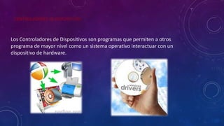 CONTROLADORES DE DISPOSITIVOS
Los Controladores de Dispositivos son programas que permiten a otros
programa de mayor nivel como un sistema operativo interactuar con un
dispositivo de hardware.
 