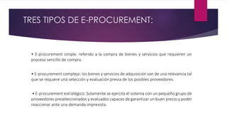 TRES TIPOS DE E-PROCUREMENT:
• E-procurement simple: referido a la compra de bienes y servicios que requieren un
proceso s...