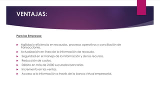 VENTAJAS:
Para las Empresas:
 Agilidad y eficiencia en recaudos, procesos operativos y conciliación de
transacciones.
 A...