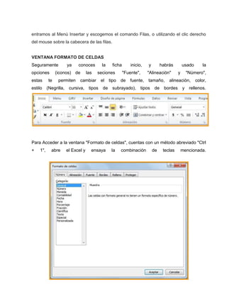 entramos al Menú Insertar y escogemos el comando Filas, o utilizando el clic derecho
del mouse sobre la cabecera de las filas.

VENTANA FORMATO DE CELDAS
Seguramente
opciones
estas
estilo

ya

conoces

(iconos) de

te

permiten

(Negrilla,

las

la

seciones

cambiar

cursiva,

ficha

tipos

el
de

tipo

inicio,
"Fuente",

de

habrás

"Alineación"

fuente,

subrayado),

y

tamaño,

tipos

de

usado
y

"Número",

alineación,

bordes

la

y

color,

rellenos.

Para Acceder a la ventana "Formato de celdas", cuentas con un método abreviado "Ctrl
+

1",

abre

el Excel y

ensaya

la

combinación

de

teclas

mencionada.

 