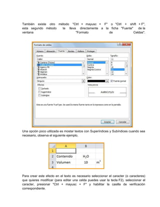 También existe otro método "Ctrl + mayusc + F" o "Ctrl + shift + F",
esta segundo método
te lleva directamente a la ficha "Fuente"
de la
ventana
"Formato
de
Celdas".

Una opción poco utilizada es mostar textos con Superíndices y Subíndices cuando sea
necesario, observa el siguiente ejemplo.

Para crear este efecto en el texto es necesario seleccionar el caracter (o caracteres)
que quieres modificar (para editar una celda puedes usar la tecla F2), seleccionar el
caracter, presionar "Ctrl + mayusc + F" y habilitar la casilla de verificación
correspondiente.

 