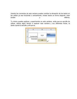 Usando los comandos de esta ventana puedes cambiar la alineación de los textos en
las celdas ya sea horizóntal o verticalmente, mostar textos en forma diagonal, crear
bordes
y
rellenos.
Tu mismo puedes explorar y experimentar en esta ventana, verás que es sencilla de
utilizar, dedica algún tiempo a explorar esta ventana y sus diferentes fichas, te
darás cuenta lo sencilla y útil que es.

 