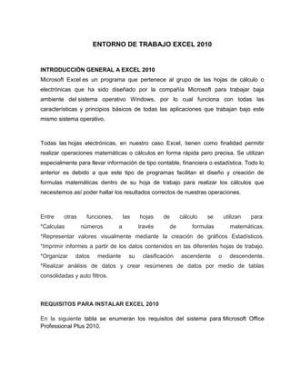 ENTORNO DE TRABAJO EXCEL 2010

INTRODUCCIÓN GENERAL A EXCEL 2010
Microsoft Excel es un programa que pertenece al grupo de las hojas de cálculo o
electrónicas que ha sido diseñado por la compañía Microsoft para trabajar baja
ambiente del sistema operativo Windows, por lo cual funciona con todas las
características y principios básicos de todas las aplicaciones que trabajan bajo este
mismo sistema operativo.

Todas las hojas electrónicas, en nuestro caso Excel, tienen como finalidad permitir
realizar operaciones matemáticas o cálculos en forma rápida pero precisa. Se utilizan
especialmente para llevar información de tipo contable, financiera o estadística. Todo lo
anterior es debido a que este tipo de programas facilitan el diseño y creación de
formulas matemáticas dentro de su hoja de trabajo para realizar los cálculos que
necesitemos así poder hallar los resultados correctos de nuestras operaciones.

Entre

otras

*Calculas

funciones,
números

las
a

hojas
través

de

cálculo
de

se

utilizan

formulas

para:

matemáticas.

*Representar valores visualmente mediante la creación de gráficos Estadísticos.
*Imprimir informes a partir de los datos contenidos en las diferentes hojas de trabajo.
*Organizar

datos

mediante

su

clasificación

ascendente

o

descendente.

*Realizar análisis de datos y crear resúmenes de datos por medio de tablas
consolidadas y auto filtros.

REQUISITOS PARA INSTALAR EXCEL 2010
En la siguiente tabla se enumeran los requisitos del sistema para Microsoft Office
Professional Plus 2010.

 