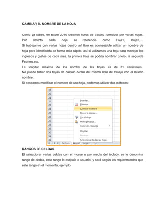 CAMBIAR EL NOMBRE DE LA HOJA

Como ya sabes, en Excel 2010 creamos libros de trabajo formados por varias hojas.
Por

defecto

cada

hoja

se

referencia

como

Hoja1,

Hoja2,...

Si trabajamos con varias hojas dentro del libro es aconsejable utilizar un nombre de
hoja para identificarla de forma más rápida, así si utilizamos una hoja para manejar los
ingresos y gastos de cada mes, la primera hoja se podría nombrar Enero, la segunda
Febrero,etc.
La

longitud máxima de

los

nombre de

las

hojas

es de

31

caracteres.

No puede haber dos hojas de cálculo dentro del mismo libro de trabajo con el mismo
nombre.
Si deseamos modificar el nombre de una hoja, podemos utilizar dos métodos:

RANGOS DE CELDAS
El seleccionar varias celdas con el mouse o por medio del teclado, se le denomina
rango de celdas, este rango lo estipula el usuario, y será según los requerimientos que
este tenga en el momento, ejemplo:

 