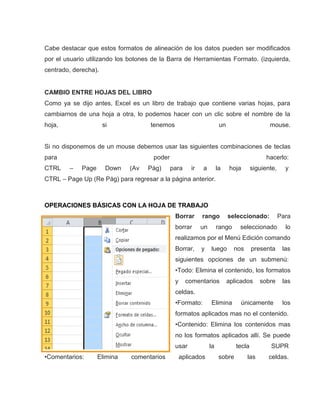 Cabe destacar que estos formatos de alineación de los datos pueden ser modificados
por el usuario utilizando los botones de la Barra de Herramientas Formato. (izquierda,
centrado, derecha).

CAMBIO ENTRE HOJAS DEL LIBRO
Como ya se dijo antes, Excel es un libro de trabajo que contiene varias hojas, para
cambiarnos de una hoja a otra, lo podemos hacer con un clic sobre el nombre de la
hoja,

si

tenemos

un

mouse.

Si no disponemos de un mouse debemos usar las siguientes combinaciones de teclas
para
CTRL

poder
–

Page

Down

(Av

Pág)

hacerlo:
para

ir

a

la

hoja

siguiente,

y

CTRL – Page Up (Re Pág) para regresar a la página anterior.

OPERACIONES BÁSICAS CON LA HOJA DE TRABAJO
Borrar

rango

borrar

un

seleccionado:

rango

Para

seleccionado

lo

realizamos por el Menú Edición comando
Borrar,

y

luego

nos

presenta

las

siguientes opciones de un submenú:
•Todo: Elimina el contenido, los formatos
y

comentarios

aplicados

sobre

las

celdas.
•Formato:

Elimina

únicamente

los

formatos aplicados mas no el contenido.
•Contenido: Elimina los contenidos mas
no los formatos aplicados allí. Se puede
usar
•Comentarios:

Elimina

comentarios

aplicados

la

tecla
sobre

las

SUPR
celdas.

 
