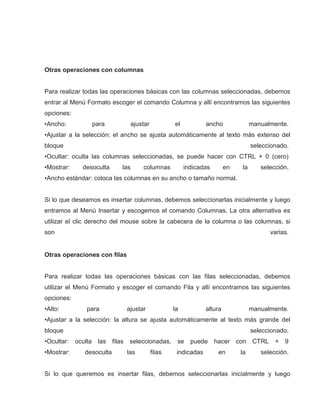 Otras operaciones con columnas

Para realizar todas las operaciones básicas con las columnas seleccionadas, debemos
entrar al Menú Formato escoger el comando Columna y allí encontramos las siguientes
opciones:
•Ancho:

para

ajustar

el

ancho

manualmente.

•Ajustar a la selección: el ancho se ajusta automáticamente al texto más extenso del
bloque

seleccionado.

•Ocultar: oculta las columnas seleccionadas, se puede hacer con CTRL + 0 (cero)
•Mostrar:

desoculta

las

columnas

indicadas

en

la

selección.

•Ancho estándar: coloca las columnas en su ancho o tamaño normal.

Si lo que deseamos es insertar columnas, debemos seleccionarlas inicialmente y luego
entramos al Menú Insertar y escogemos el comando Columnas. La otra alternativa es
utilizar el clic derecho del mouse sobre la cabecera de la columna o las columnas, si
son

varias.

Otras operaciones con filas

Para realizar todas las operaciones básicas con las filas seleccionadas, debemos
utilizar el Menú Formato y escoger el comando Fila y allí encontramos las siguientes
opciones:
•Alto:

para

ajustar

la

altura

manualmente.

•Ajustar a la selección: la altura se ajusta automáticamente al texto más grande del
bloque

seleccionado.

•Ocultar: oculta
•Mostrar:

las filas seleccionadas,

desoculta

las

filas

se

puede

indicadas

hacer con
en

la

CTRL

+ 9

selección.

Si lo que queremos es insertar filas, debemos seleccionarlas inicialmente y luego

 