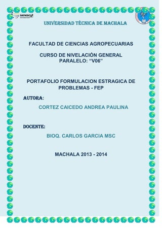 UNIVERSIDAD TÉCNICA DE MACHALA

FACULTAD DE CIENCIAS AGROPECUARIAS
CURSO DE NIVELACIÓN GENERAL
PARALELO: “V06”

PORTAFOLIO FORMULACION ESTRAGICA DE
PROBLEMAS - FEP
AUTORA:
CORTEZ CAICEDO ANDREA PAULINA

DOCENTE:
BIOQ. CARLOS GARCIA MSC

MACHALA 2013 - 2014

 