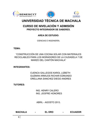UNIVERSIDAD TÉCNICA DE MACHALA
CURSO DE NIVELACIÓN Y ADMISIÓN
PROYECTO INTEGRADOR DE SABERES.
AREA DE ESTUDIO:
CIENCIAS E INGENIERÍA.

TEMA:
“CONSTRUCCIÓN DE UNA COCINA SOLAR CON MATERIALES
RECICLABLES PARA LOS MORADORES DE LA CIUDADELA 7 DE
MARZO DEL CANTÓN MACHALA”
INTEGRANTES:
CUENCA GALLEGOS KAROL LIZBETH
GUZMAN ARMIJOS RICHAR EDMUNDO
ORELLANA SANCHEZ DIEGO ANDRES
TUTORES:
ING. HENRY CALERO
ING. JOOFRE HONORES

ABRIL - AGOSTO 2013.

MACHALA
1

-

EL ORO

-

ECUADOR

 