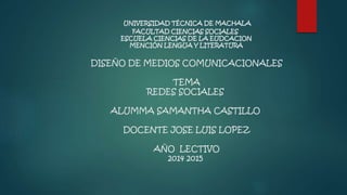 UNIVERSIDAD TÉCNICA DE MACHALA 
FACULTAD CIENCIAS SOCIALES 
ESCUELA CIENCIAS DE LA EUDCACION 
MENCIÓN LENGUA Y LITERATURA 
DISEÑO DE MEDIOS COMUNICACIONALES 
TEMA 
REDES SOCIALES 
ALUMMA SAMANTHA CASTILLO 
DOCENTE JOSE LUIS LOPEZ 
AÑO LECTIVO 
2014 2015 
 