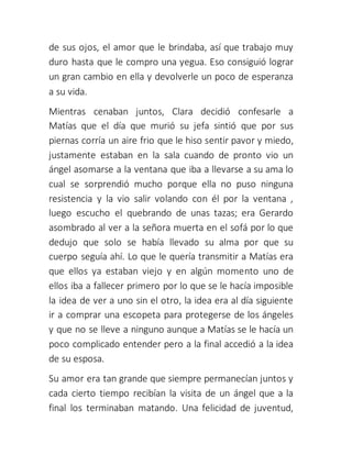 de sus ojos, el amor que le brindaba, así que trabajo muy
duro hasta que le compro una yegua. Eso consiguió lograr
un gran cambio en ella y devolverle un poco de esperanza
a su vida.
Mientras cenaban juntos, Clara decidió confesarle a
Matías que el día que murió su jefa sintió que por sus
piernas corría un aire frio que le hiso sentir pavor y miedo,
justamente estaban en la sala cuando de pronto vio un
ángel asomarse a la ventana que iba a llevarse a su ama lo
cual se sorprendió mucho porque ella no puso ninguna
resistencia y la vio salir volando con él por la ventana ,
luego escucho el quebrando de unas tazas; era Gerardo
asombrado al ver a la señora muerta en el sofá por lo que
dedujo que solo se había llevado su alma por que su
cuerpo seguía ahí. Lo que le quería transmitir a Matías era
que ellos ya estaban viejo y en algún momento uno de
ellos iba a fallecer primero por lo que se le hacía imposible
la idea de ver a uno sin el otro, la idea era al día siguiente
ir a comprar una escopeta para protegerse de los ángeles
y que no se lleve a ninguno aunque a Matías se le hacía un
poco complicado entender pero a la final accedió a la idea
de su esposa.
Su amor era tan grande que siempre permanecían juntos y
cada cierto tiempo recibían la visita de un ángel que a la
final los terminaban matando. Una felicidad de juventud,
 