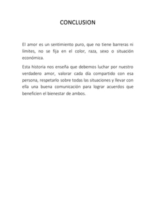 CONCLUSION
El amor es un sentimiento puro, que no tiene barreras ni
límites, no se fija en el color, raza, sexo o situación
económica.
Esta historia nos enseña que debemos luchar por nuestro
verdadero amor, valorar cada día compartido con esa
persona, respetarlo sobre todas las situaciones y llevar con
ella una buena comunicación para lograr acuerdos que
beneficien el bienestar de ambos.
 