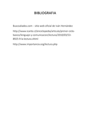 BIBLIOGRAFIA
Buscoaliados.com - sitio web oficial de Iván Hernández
http://www.icarito.cl/enciclopedia/articulo/primer-ciclo-
basico/lenguaje-y-comunicacion/lectura/2010/03/53-
8925-9-la-lectura.shtml
http://www.importancia.org/lectura.php
 