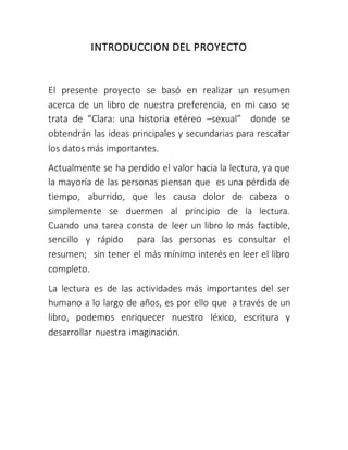 INTRODUCCION DEL PROYECTO
El presente proyecto se basó en realizar un resumen
acerca de un libro de nuestra preferencia, en mi caso se
trata de “Clara: una historia etéreo –sexual” donde se
obtendrán las ideas principales y secundarias para rescatar
los datos más importantes.
Actualmente se ha perdido el valor hacia la lectura, ya que
la mayoría de las personas piensan que es una pérdida de
tiempo, aburrido, que les causa dolor de cabeza o
simplemente se duermen al principio de la lectura.
Cuando una tarea consta de leer un libro lo más factible,
sencillo y rápido para las personas es consultar el
resumen; sin tener el más mínimo interés en leer el libro
completo.
La lectura es de las actividades más importantes del ser
humano a lo largo de años, es por ello que a través de un
libro, podemos enriquecer nuestro léxico, escritura y
desarrollar nuestra imaginación.
 