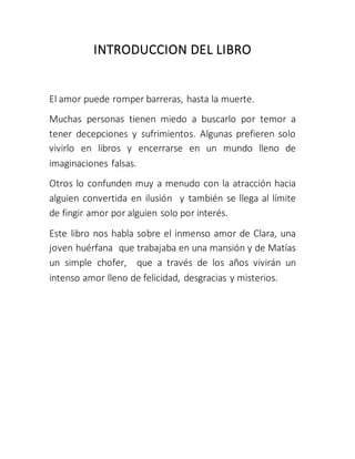 INTRODUCCION DEL LIBRO
El amor puede romper barreras, hasta la muerte.
Muchas personas tienen miedo a buscarlo por temor a
tener decepciones y sufrimientos. Algunas prefieren solo
vivirlo en libros y encerrarse en un mundo lleno de
imaginaciones falsas.
Otros lo confunden muy a menudo con la atracción hacia
alguien convertida en ilusión y también se llega al límite
de fingir amor por alguien solo por interés.
Este libro nos habla sobre el inmenso amor de Clara, una
joven huérfana que trabajaba en una mansión y de Matías
un simple chofer, que a través de los años vivirán un
intenso amor lleno de felicidad, desgracias y misterios.
 